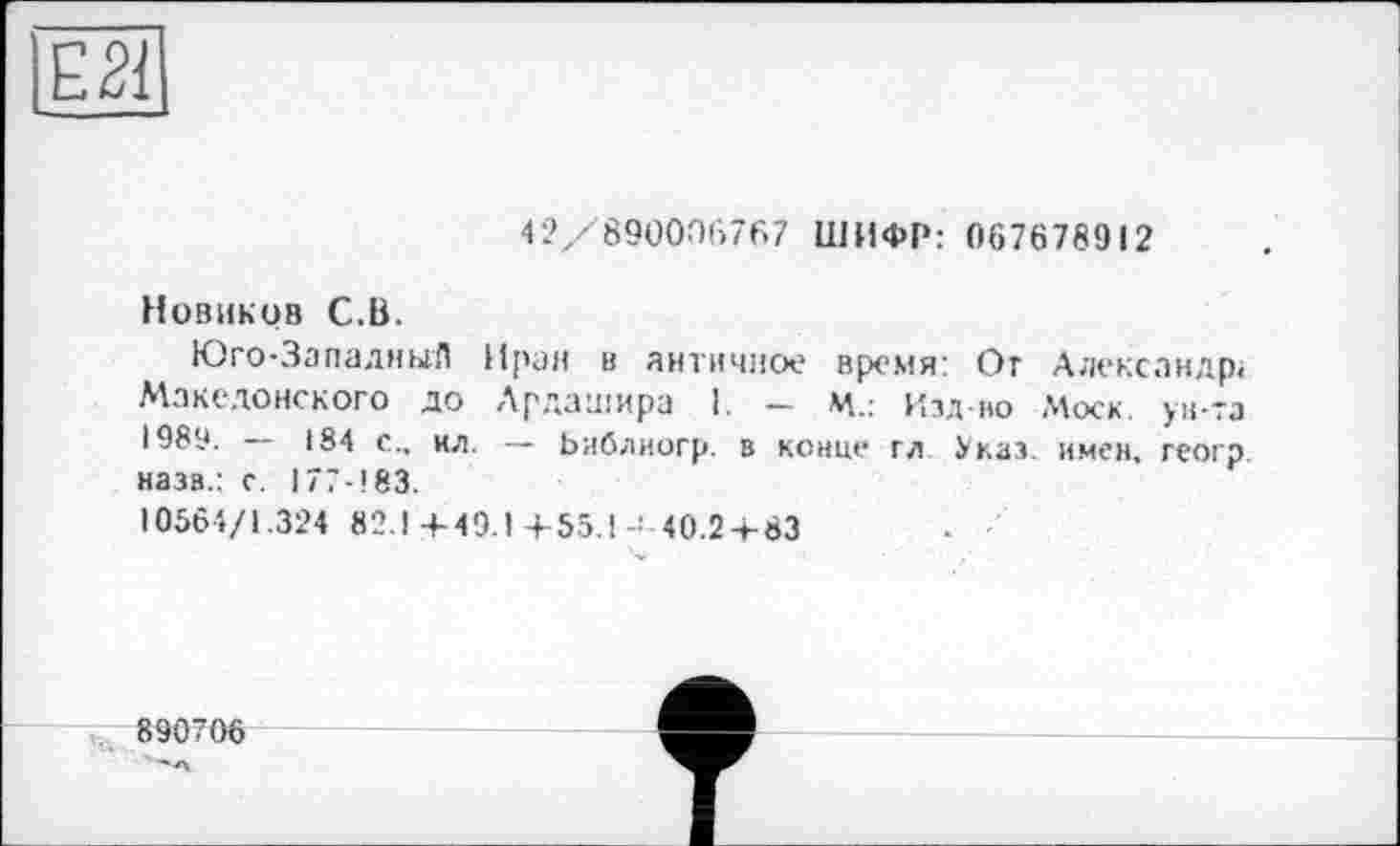 ﻿42/890006767 ШИФР: 067678912
Новиков С.В.
Юго-ЗападныЛ Иран в античное время: От Александр« Македонского до Лрдашира 1. — м.: Изд во Моск, ун-та і 989. — 184 с., кл. — Ьиблиогр. в конце гл Указ, имен, геогр назв.: с. 177-183.
10564/1.324 82.1+49.1 +55.140.2+83
890706